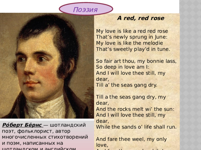 Поэзия  A red, red rose  My love is like a red red rose That’s newly sprung in June: My love is like the melodie That’s sweetly play’d in tune. So fair art thou, my bonnie lass, So deep in love am I: And I will love thee still, my dear, Till a’ the seas gang dry. Till a the seas gang dry, my dear, And the rocks melt wi’ the sun: And I will love thee still, my dear, While the sands o’ life shall run. And fare thee weel, my only love, And fare thee weel awhile! And I will come again, my love, Tho’ it were ten thousand mile.   Ро́берт Бёрнс — шотландский поэт, фольклорист, автор многочисленных стихотворений и поэм, написанных на шотландском и английском языках.