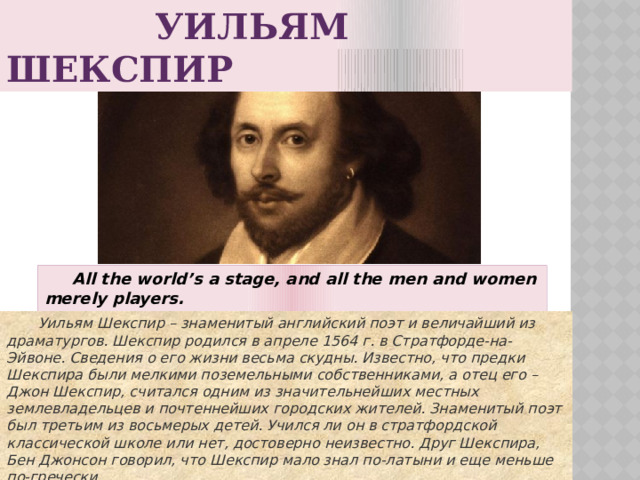 УИЛЬЯМ ШЕКСПИР  All the world’s a stage, and all the men and women merely players.   Весь мир – театр, а люди в нем актеры.  Уильям Шекспир – знаменитый английский поэт и величайший из драматургов. Шекспир родился в апреле 1564 г. в Стратфорде-на-Эйвоне. Сведения о его жизни весьма скудны. Известно, что предки Шекспира были мелкими поземельными собственниками, а отец его – Джон Шекспир, считался одним из значительнейших местных землевладельцев и почтеннейших городских жителей. Знаменитый поэт был третьим из восьмерых детей. Учился ли он в стратфордской классической школе или нет, достоверно неизвестно. Друг Шекспира, Бен Джонсон говорил, что Шекспир мало знал по-латыни и еще меньше по-гречески.  