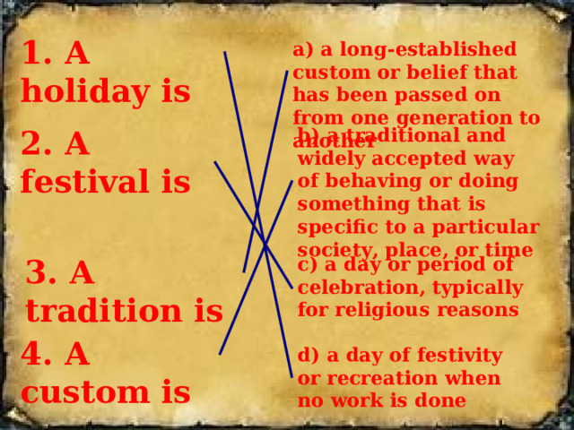 1 . A holiday is a) a long-established custom or belief that has been passed on from one generation to another 2. A festival is b) a traditional and widely accepted way of behaving or doing something that is specific to a particular society, place, or time  3. A tradition is c) a day or period of celebration, typically for religious reasons 4. A custom is d) a day of festivity or recreation when no work is done