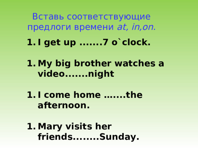 Вставь соответствующие предлоги времени at, in,on. I get up .......7 o`clock.  My big brother watches a video.......night  I come home …....the afternoon.  Mary visits her friends........Sunday.