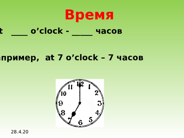 Время At ____ o’clock - _____ часов Например, at 7 o’clock – 7 часов 28.4.20
