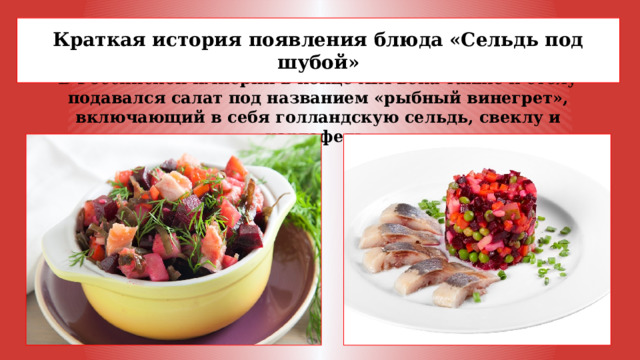 Краткая история появления блюда «Сельдь под шубой»  В Российской империи в конце XIX века также к столу подавался салат под названием «рыбный винегрет», включающий в себя голландскую сельдь, свеклу и картофель.