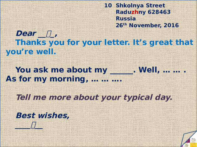 10 Shkolnya Street  Radu zh ny 628463  Russia  26 th November, 2016 Dear __  _, Thanks you for your letter. It’s great that you’re well.  You ask me about my ______. Well, … … . As for my morning, … … ….  Tell me more about your typical day.  Best wishes, ____  __ 10/12/2022