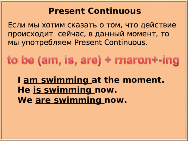 Present Continuous Если мы хотим сказать о том, что действие происходит  сейчас, в данный момент, то мы употребляем Present Continuous.  Если мы хотим сказать о том, что действие происходит  сейчас, в данный момент, то мы употребляем Present Continuous.  I am swimming at the moment. He is swimming now. We are swimming now.