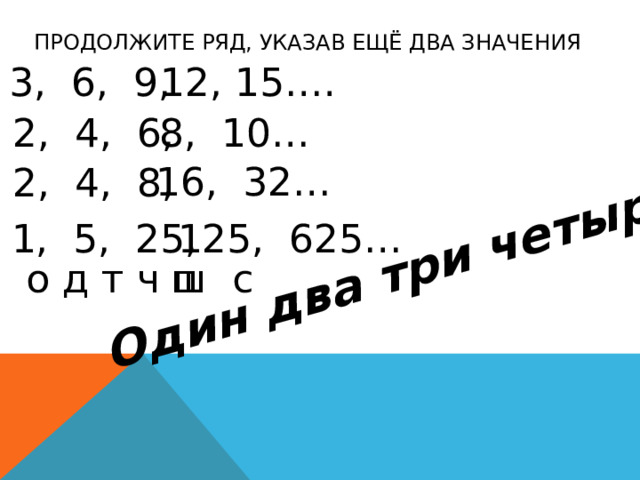 Один  два три четыре пять Продолжите ряд, указав ещё два значения 3, 6, 9, 12, 15…. 2, 4, 6, 8, 10… 16, 32… 2, 4, 8, 1, 5, 25, 125,  625… о д т ч п ш с
