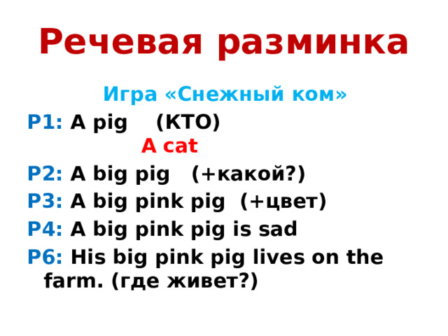 Речевая разминка  Игра «Снежный ком» P1: A pig (КТО) A cat P2: A big pig (+какой?) P3: A big pink pig (+цвет) P4: А big pink pig is sad P6: His big pink pig lives on the farm. (где живет?)