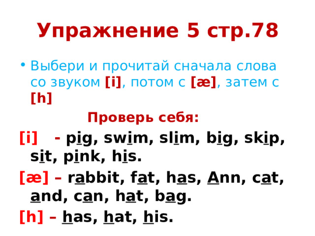 Упражнение 5 стр.78 Выбери и прочитай сначала слова со звуком [i] , потом с [æ] , затем с [h] Проверь себя: [i] - p i g, sw i m, sl i m, b i g, sk i p, s i t, p i nk, h i s. [æ] – r a bbit, f a t, h a s, A nn, c a t, a nd, c a n, h a t, b a g. [h] – h as, h at, h is.