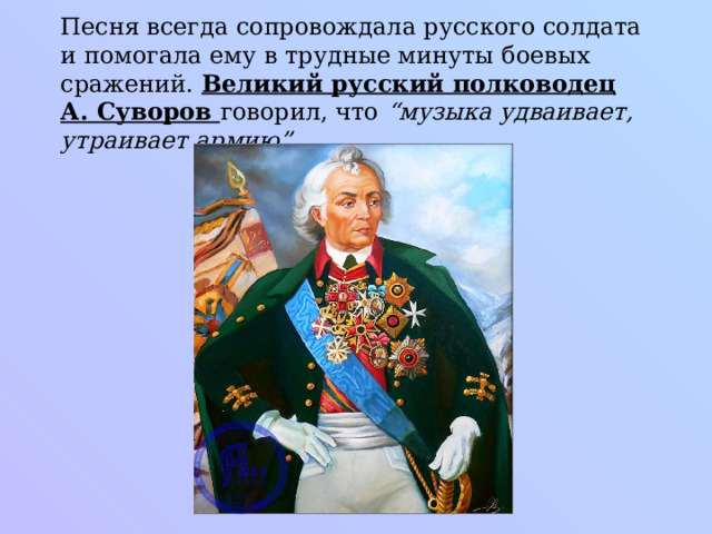 Песня всегда сопровождала русского солдата и помогала ему в трудные минуты боевых сражений. Великий русский полководец А. Суворов говорил, что “музыка удваивает, утраивает армию”.