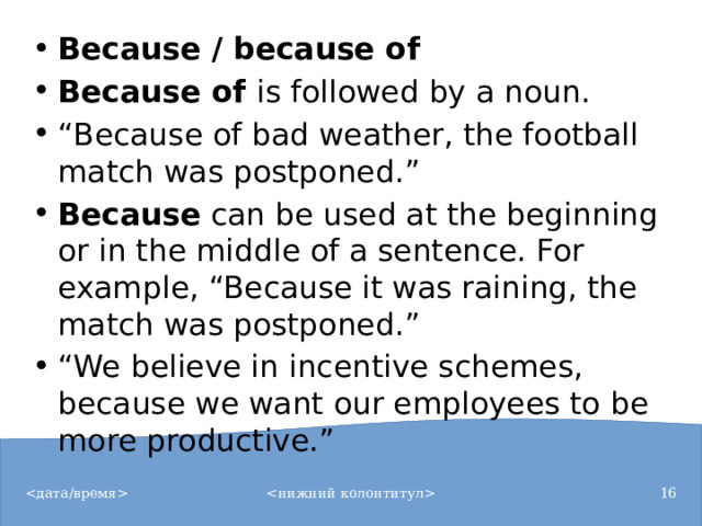 Because / because of Because of  is followed by a noun. “ Because of bad weather, the football match was postponed.” Because  can be used at the beginning or in the middle of a sentence. For example, “Because it was raining, the match was postponed.” “ We believe in incentive schemes, because we want our employees to be more productive.”