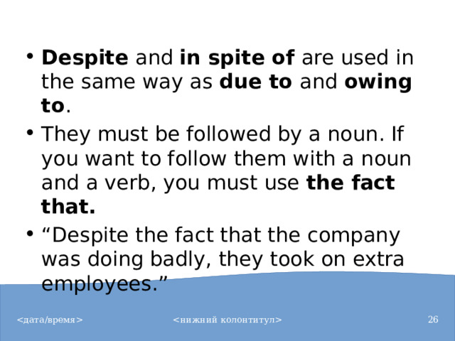 Despite  and  in spite of  are used in the same way as  due to  and  owing to . They must be followed by a noun. If you want to follow them with a noun and a verb, you must use  the fact that. “ Despite the fact that the company was doing badly, they took on extra employees.”