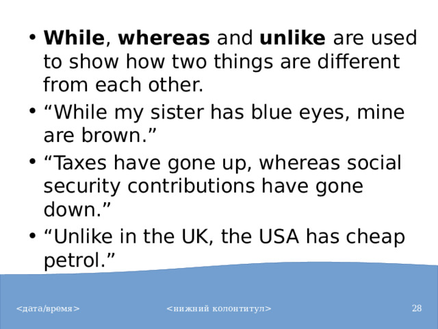 While ,  whereas  and  unlike  are used to show how two things are different from each other. “ While my sister has blue eyes, mine are brown.” “ Taxes have gone up, whereas social security contributions have gone down.” “ Unlike in the UK, the USA has cheap petrol.”
