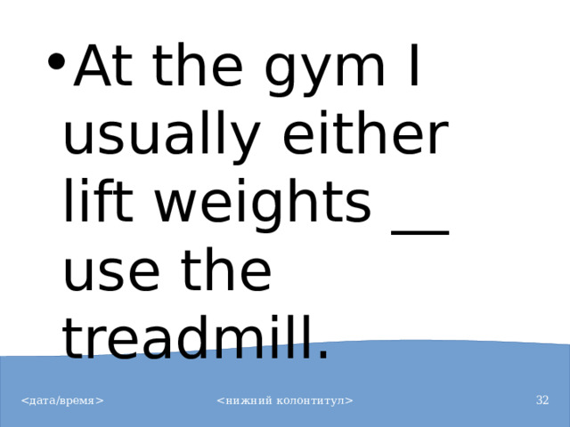 At the gym I usually either lift weights __ use the treadmill.
