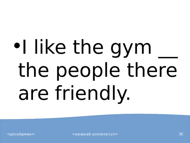 I like the gym __ the people there are friendly.