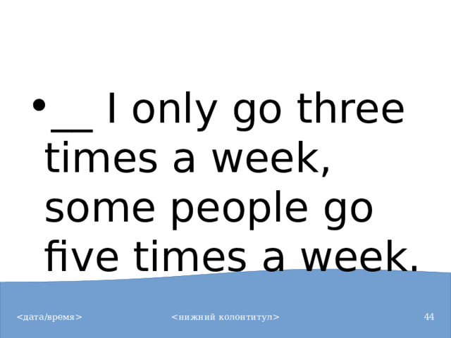__ I only go three times a week, some people go five times a week.