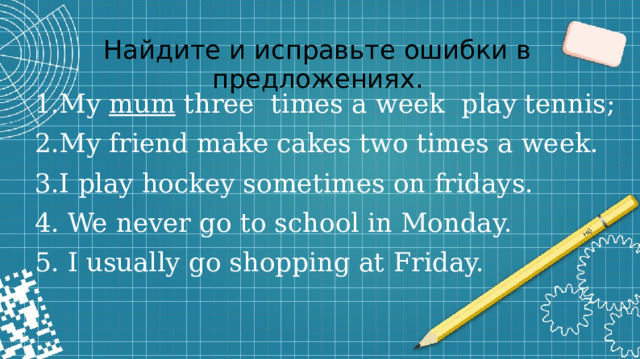 Найдите и исправьте ошибки в предложениях. 1.My mum three times a week play tennis; 2.My friend make cakes two times a week. 3.I play hockey sometimes on fridays. 4. We never go to school in Monday. 5. I usually go shopping at Friday.