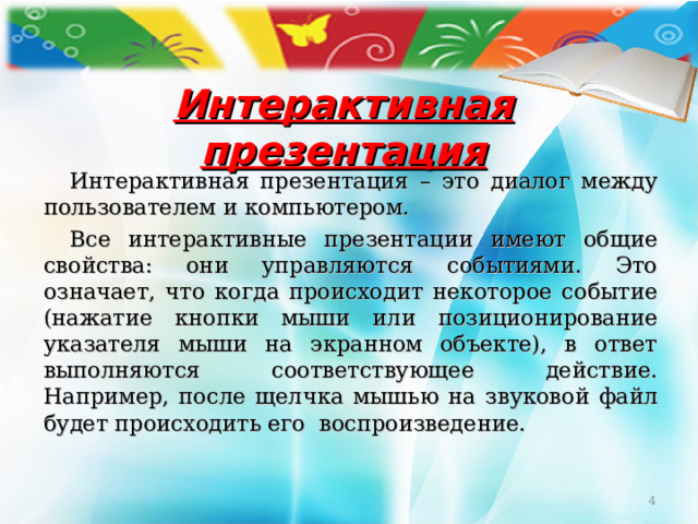 Интерактивная презентация Интерактивная презентация – это диалог между пользователем и компьютером. Все интерактивные презентации имеют общие свойства: они управляются событиями. Это означает, что когда происходит некоторое событие (нажатие кнопки мыши или позиционирование указателя мыши на экранном объекте), в ответ выполняются соответствующее действие. Например, после щелчка мышью на звуковой файл будет происходить его воспроизведение.