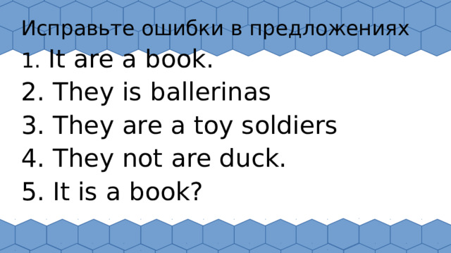 Исправьте ошибки в предложениях 1. It are a book. 2. They is ballerinas 3. They are a toy soldiers 4. They not are duck. 5. It is a book?