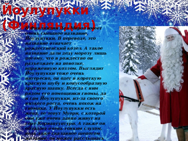 Йоулупукки (Финляндия) В Финляндии Дед Мороз имеет очень смешное название, Йоулупукки. В переводе, это название означает рождественский козел. А такое название дали деду морозу лишь потому, что в рождество он разъезжает на повозке, впряженную козлом. Выглядит Йоулупукки тоже очень интересно, он одет в короткую красную шубу и конусообразную красную шапку. Всегда с ним рядом его помощники гномы, да и сам Йоулупукки, из-за своего низкого роста, очень похож на гномика. У Йоулупукки есть жена, ее зовут Муори, с которой они уже очень давно живут на горе Корваптуптури. А также он обладает очень тонким слухом, ведь даже сказанное шепотом желание, он может расслышать без труда. Поэтому он знает все желания, которые загадывают ребятишки под рождественские праздники.