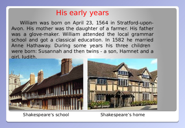 His early years  William was born on April 23, 1564 in Stratford-upon- Avon. His mother was the daughter of a farmer. His father was a glove-maker. William attended the local grammar school and got a classical education. In 1582 he married Anne Hathaway. During some years his three children were born: Susannah and then twins - a son, Hamnet and a girl, Judith. Shakespeare’s home Shakespeare’s school