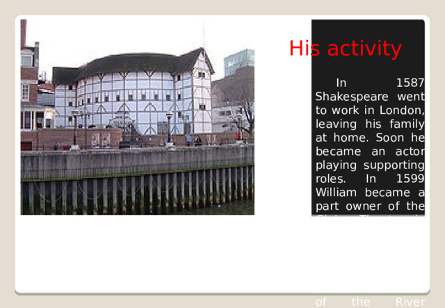 His activity  In 1587 Shakespeare went to work in London, leaving his family at home. Soon he became an actor playing supporting roles. In 1599 William became a part owner of the Globe Theatre in London. Most of his plays were performed in the new Globe Theatre built on the bank of the River Thames.