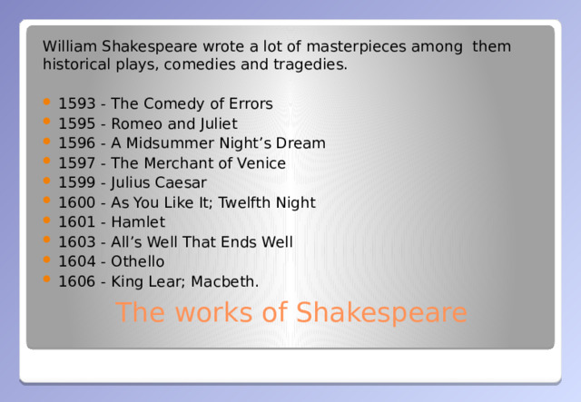 William Shakespeare wrote a lot of masterpieces among them historical plays, comedies and tragedies.  1593 - The Comedy of Errors 1595 - Romeo and Juliet 1596 - A Midsummer Night’s Dream 1597 - The Merchant of Venice 1599 - Julius Caesar 1600 - As You Like It; Twelfth Night 1601 - Hamlet 1603 - All’s Well That Ends Well 1604 - Othello 1606 - King Lear; Macbeth. The works of Shakespeare