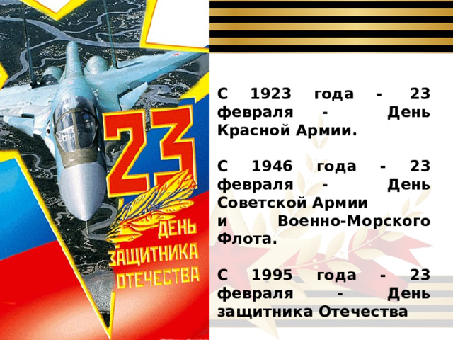 С 1923 года -  23 февраля - День Красной Армии.  С 1946 года - 23 февраля - День Советской Армии и Военно-Морского Флота.  С 1995 года - 23 февраля - День защитника Отечества