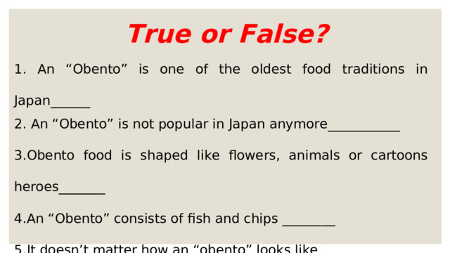 True or False? 1. An “Obento” is one of the oldest food traditions in Japan______ 2. An “Obento” is not popular in Japan anymore___________ 3.Obento food is shaped like flowers, animals or cartoons heroes_______ 4.An “Obento” consists of fish and chips ________ 5.It doesn’t matter how an “obento” looks like ________