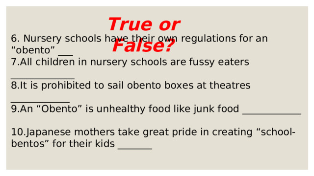 True or False? 6. Nursery schools have their own regulations for an “obento” ___ 7.All children in nursery schools are fussy eaters _____________ 8.It is prohibited to sail obento boxes at theatres ____________ 9.An “Obento” is unhealthy food like junk food ____________ 10.Japanese mothers take great pride in creating “school-bentos” for their kids _______