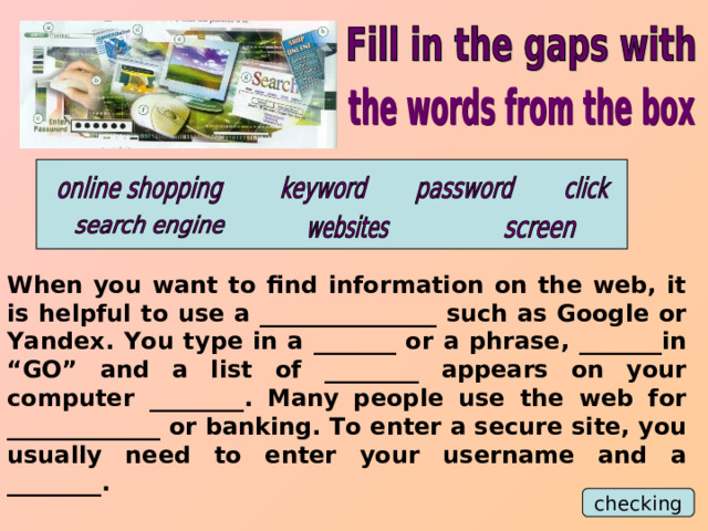 When you want to find information on the web, it is helpful to use a _______________ such as Google or Yandex. You type in a _______ or a phrase, _______in “GO” and a list of ________ appears on your computer ________. Many people use the web for _____________ or banking. To enter a secure site, you usually need to enter your username and a ________. checking