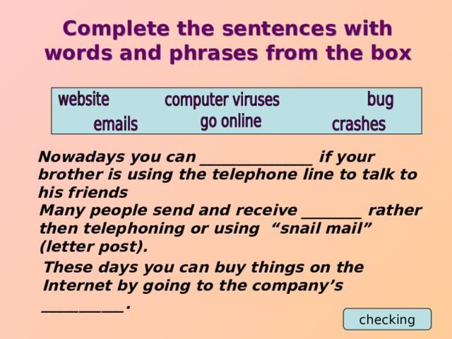 Complete the sentences with words and phrases from the box Nowadays you can _______________ if your brother is using the telephone line to talk to his friends Many people send and receive ________ rather then telephoning or using “snail mail” (letter post). These days you can buy things on the Internet by going to the company’s ___________. checking