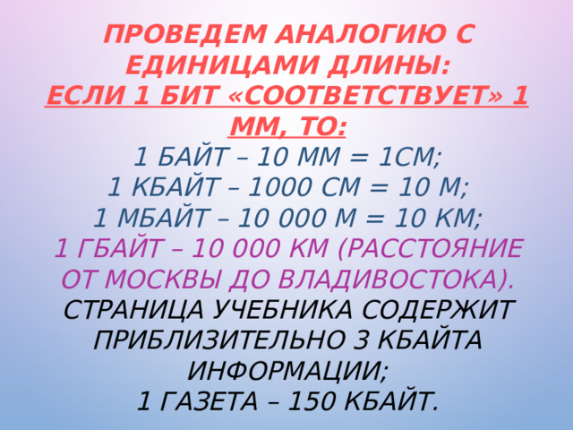 Проведем аналогию с единицами длины:  если 1 бит «соответствует» 1 мм, то:  1 байт – 10 мм = 1см;  1 Кбайт – 1000 см = 10 м;  1 Мбайт – 10 000 м = 10 км;  1 Гбайт – 10 000 км (расстояние от Москвы до Владивостока).  Страница учебника содержит приблизительно 3 Кбайта информации;  1 газета – 150 Кбайт.