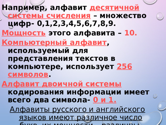 Например, алфавит десятичной системы счисления – множество цифр- 0,1,2,3,4,5,6,7,8,9. Мощность  этого алфавита – 10. Компьютерный алфавит , используемый для представления текстов в компьютере, использует 256 символов . Алфавит двоичной системы кодирования информации имеет всего два символа- 0 и 1. Алфавиты русского и английского языков имеют различное число букв, их мощности – различны.