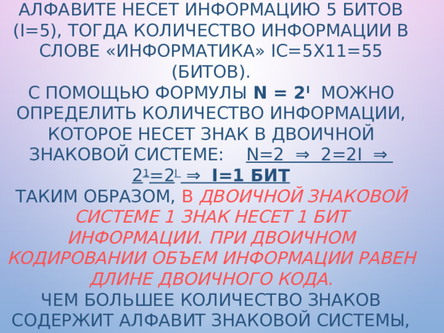 Например, в слове «информатика» 11 знаков (К=11), каждый знак в русском алфавите несет информацию 5 битов (I=5), тогда количество информации в слове «информатика» Iс=5х11=55 (битов).  С помощью формулы N = 2 I  можно определить количество информации, которое несет знак в двоичной знаковой системе: N=2 ⇒ 2=2I ⇒ 2 1 =2 I ⇒ I=1 бит  Таким образом, в двоичной знаковой системе 1 знак несет 1 бит информации . При двоичном кодировании объем информации равен длине двоичного кода.  Чем большее количество знаков содержит алфавит знаковой системы, тем большее количество информации несет один знак.