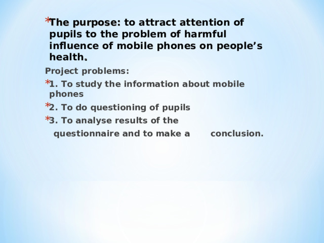 The purpose: to attract attention of pupils to the problem of harmful influence of mobile phones on people’s health . Project problems: 1. To study the information about mobile phones 2. To do questioning of pupils 3. To analyse results of the