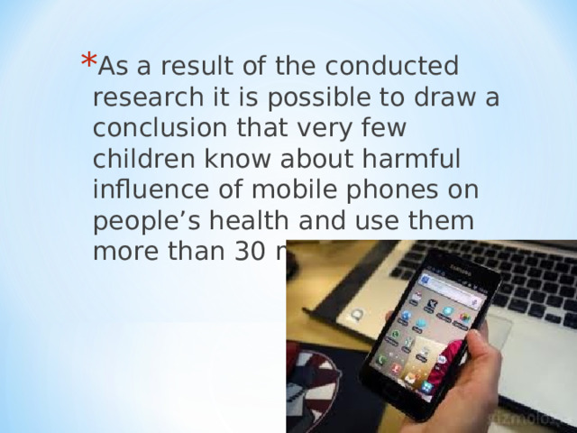 As a result of the conducted research it is possible to draw a conclusion that very few children know about harmful influence of mobile phones on people’s health and use them more than 30 minutes a day.