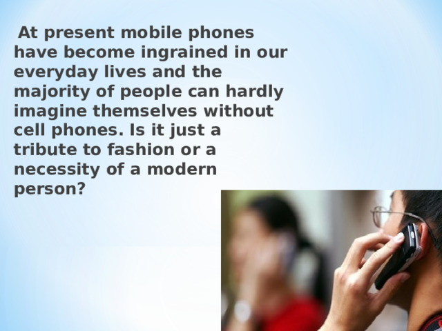 At present mobile phones have become ingrained in our everyday lives and the majority of people can hardly imagine themselves without cell phones. Is it just a tribute to fashion or a necessity of a modern person?