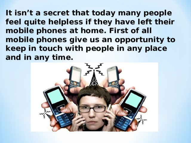 It isn’t a secret that today many people feel quite helpless if they have left their mobile phones at home. First of all mobile phones give us an opportunity to keep in touch with people in any place and in any time.