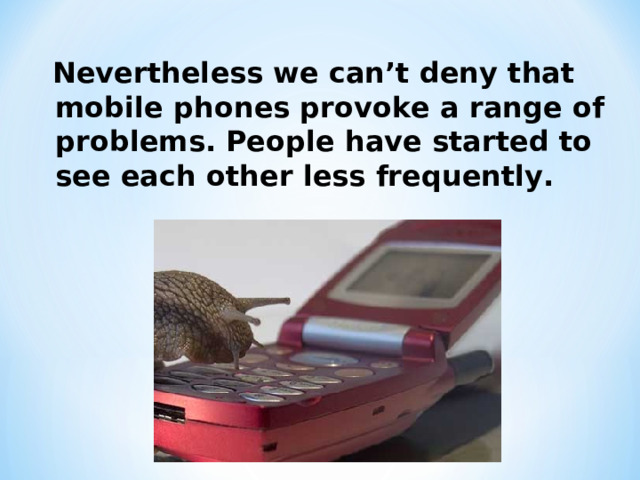 Nevertheless we can’t deny that mobile phones provoke a range of problems. People have started to see each other less frequently.