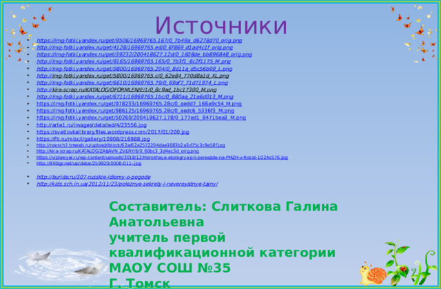Источники https://img-fotki.yandex.ru/get/9506/16969765.167/0_7b49a_d6278d70_orig.png http :// img-fotki.yandex.ru/get/4128/16969765.ed/0_6f869_d1ad4c1f_orig.png https:// img-fotki.yandex.ru/get/39232/200418627.12d/0_1608de_bb896848_orig.png http:// img-fotki.yandex.ru/get/9165/16969765.165/0_7b3f1_6c2f1175_M.png http:// img-fotki.yandex.ru/get/9800/16969765.204/0_8d11a_d5c56b99_L.png http:// img-fotki.yandex.ru/get/5800/16969765.c/0_62e84_770d8a1d_XL.png  http:// img-fotki.yandex.ru/get/6610/16969765.79/0_69af7_71d71974_L.png http:// kira-scrap.ru/KATALOG/OFORMLENIE/1/0_8c9ad_1bc17300_M.png  http:// img-fotki.yandex.ru/get/6711/16969765.1bc/0_880aa_21a6d013_M.png https:// img-fotki.yandex.ru/get/978233/16969765.28c/0_aedd7_166a9c54_M.png https:// img-fotki.yandex.ru/get/986125/16969765.28c/0_aedc6_5336f3_M.png https:// img-fotki.yandex.ru/get/50260/200418627.178/0_177ed1_8471bea3_M.png http:// arte1.ru/images/detailed/4/23556.jpg https:// svetlovkalibrary.files.wordpress.com/2017/01/200.jpg https:// fb.ru/misc/i/gallery/10908/216988.jpg http:// novsch7.tmweb.ru/upload/iblock/62a/62a2572204dae3083b2a3d75c3c9e58f.jpg http:// kira-scrap.ru/KATALOG/ZABAVN_ZVERY/6/0_60bc3_3d4ec3d_orig.png https:// viplawyer.ru/wp-content/uploads/2018/12/Horoshaya-ekologiya-pri-pereezde-na-PMZH-v-Rossii-1024x576.jpg http://900igr.net/up/datai/259920/0008-011-.jpg  http:// burido.ru/307-russkie-idiomy-o-pogode http://kids.sch.in.ua/2012/11/23/poleznye-sekrety-i-neveroyatnye-tajny /  Составитель: Слиткова Галина Анатольевна  учитель первой квалификационной категории  МАОУ СОШ №35 Г. Томск