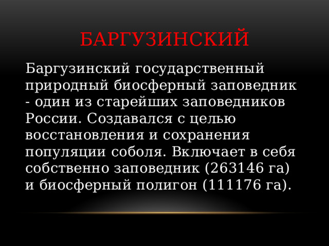 Баргузинский Баргузинский государственный природный биосферный заповедник - один из старейших заповедников России. Создавался с целью восстановления и сохранения популяции соболя. Включает в себя собственно заповедник (263146 га) и биосферный полигон (111176 га).