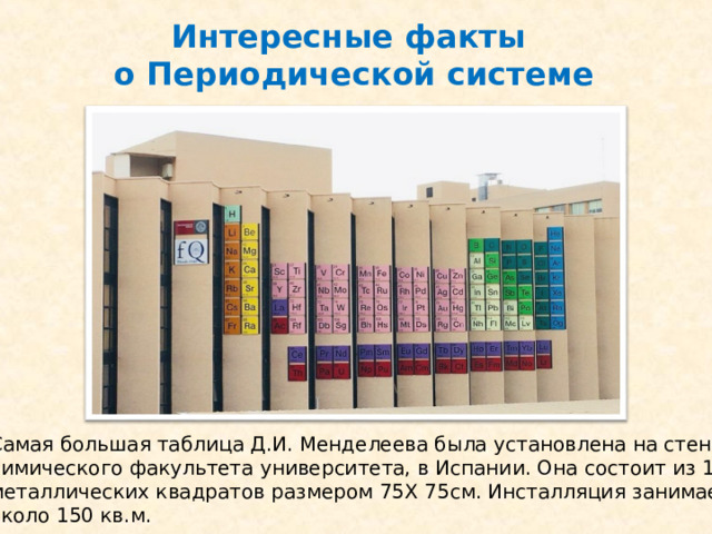 Интересные факты  о Периодической системе Самая большая таблица Д.И. Менделеева была установлена на стенах химического факультета университета, в Испании. Она состоит из 118 металлических квадратов размером 75Х 75см. Инсталляция занимает около 150 кв.м.