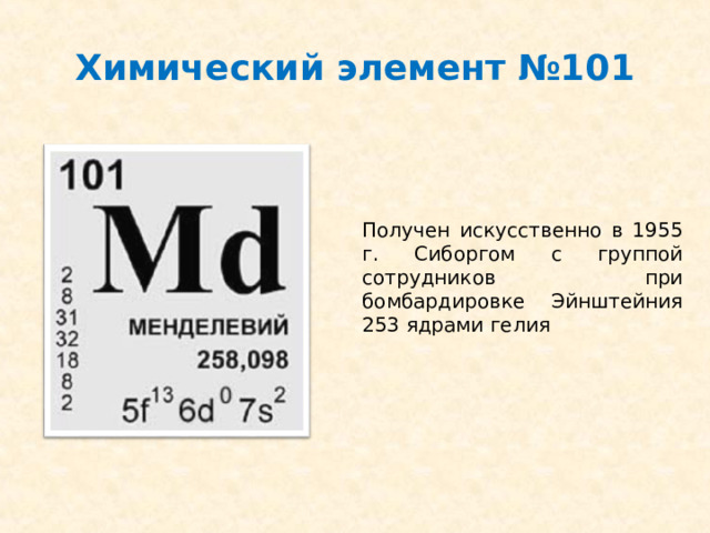 Химический элемент №101 Получен искусственно в 1955 г. Сиборгом с группой сотрудников при бомбардировке Эйнштейния 253 ядрами гелия