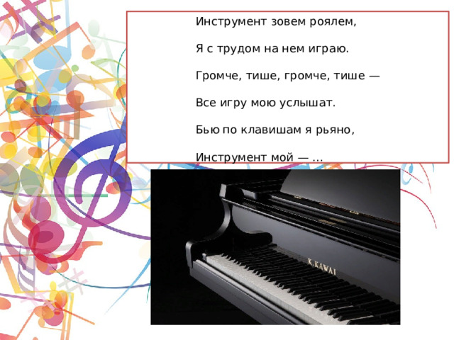 Инструмент зовем роялем,   Я с трудом на нем играю.   Громче, тише, громче, тише —   Все игру мою услышат.   Бью по клавишам я рьяно,   Инструмент мой — ...