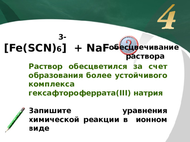 3- [Fe(SCN) 6 ] + NaF → обесцвечивание  раствора Раствор обесцветился за счет образования более устойчивого комплекса гексафтороферрата(III) натрия  Запишите уравнения химической реакции в ионном виде