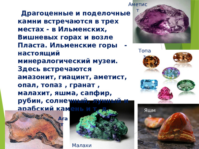 Аметист  Драгоценные и поделочные камни встречаются в трех местах - в Ильменских, Вишневых горах и возле Пласта. Ильменские горы  - настоящий минералогический музеи. Здесь встречаются амазонит, гиацинт, аметист, опал, топаз , гранат , малахит, яшма, сапфир, рубин, солнечный, лунный и арабский камень и т. д.  Топаз Яшма Агат Малахит
