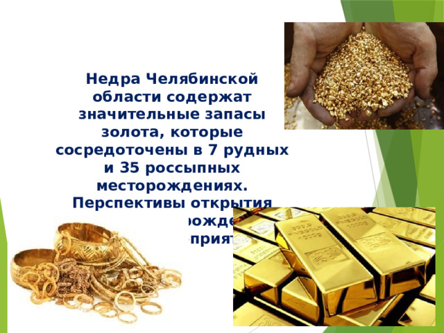 Недра Челябинской области содержат значительные запасы золота, которые сосредоточены в 7 рудных и 35 россыпных месторождениях. Перспективы открытия новых месторождений весьма благоприятны.