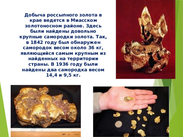 Добыча россыпного золота в крае ведется в Миасском золотоносном районе. Здесь были найдены довольно крупные самородки золота. Так, в 1842 году был обнаружен самородок весом около 36 кг, являющийся самым крупным из найденных на территории страны. В 1936 году были найдены два самородка весом 14,4 и 9,5 кг.