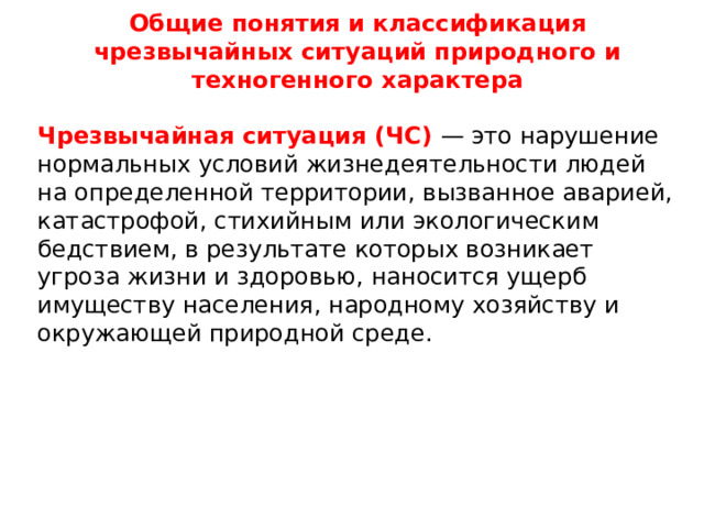 Общие понятия и классификация чрезвычайных ситуаций природного и техногенного характера Чрезвычайная ситуация (ЧС) — это нарушение нормальных условий жизнедеятельности людей на определенной территории, вызванное аварией, катастрофой, стихийным или экологическим бедствием, в результате которых возникает угроза жизни и здоровью, наносится ущерб имуществу населения, народному хозяйству и окружающей природной среде.