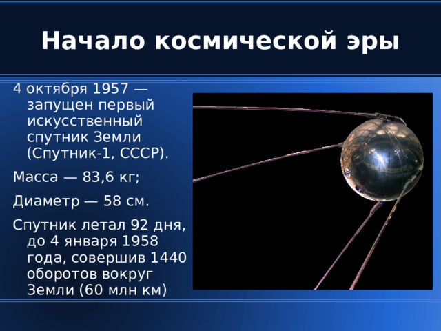 Начало космической эры 4 октября 1957 — запущен первый искусственный спутник Земли (Спутник-1, СССР). Масса — 83,6 кг; Диаметр — 58 см. Спутник летал 92 дня, до 4 января 1958 года, совершив 1440 оборотов вокруг Земли (60 млн км) ‏