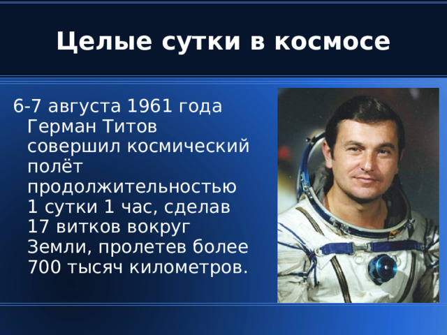 Целые сутки в космосе 6-7 августа 1961 года Герман Титов совершил космический полёт продолжительностью  1 сутки 1 час, сделав  17 витков вокруг Земли, пролетев более 700 тысяч километров.